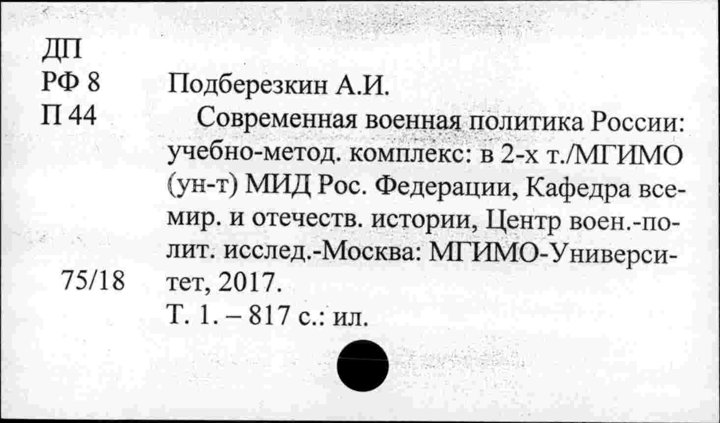 ﻿ДП
РФ 8 Подберезкин А.И.
П 44 Современная военная политика России: учебно-метод. комплекс: в 2-х т./МГИМО (ун-т) МИД Рос. Федерации, Кафедра все-мир. и отечеств, истории, Центр воен.-полит. исслед.-Москва: МГИМО-Универси-75/18 тет, 2017.
Т. 1.-817 с.: ил.